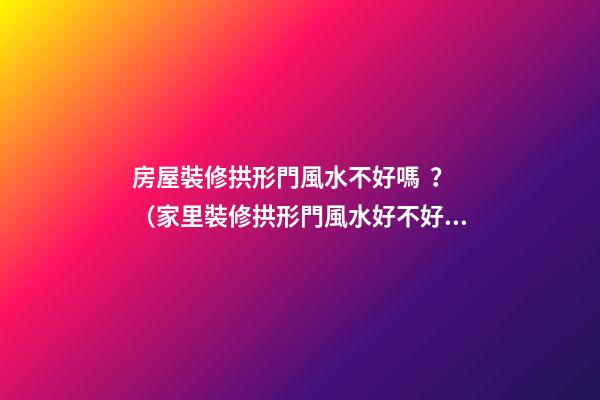 房屋裝修拱形門風水不好嗎？（家里裝修拱形門風水好不好）